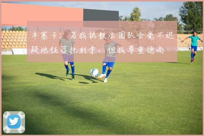 丰塞卡：若我执教法国队会毫不迟疑地征召托利索，但我尊重德尚