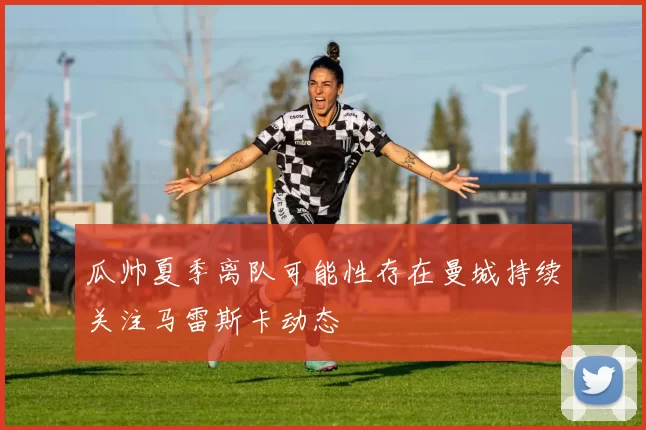 瓜帅夏季离队可能性存在曼城持续关注马雷斯卡动态