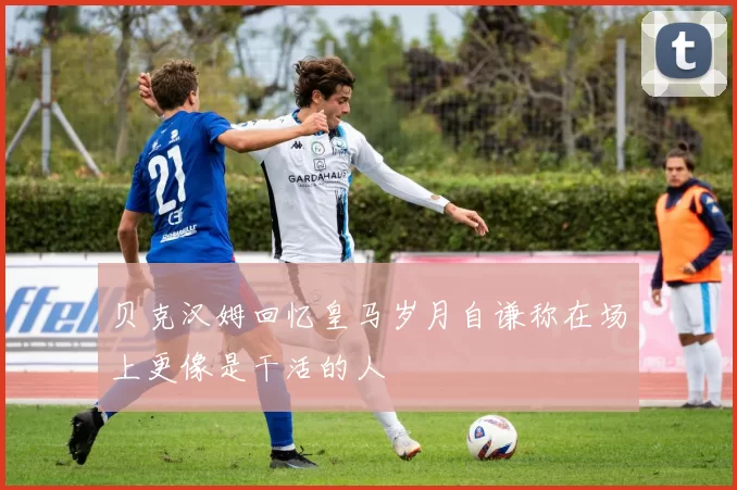 贝克汉姆回忆皇马岁月自谦称在场上更像是干活的人