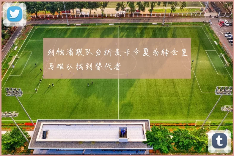 利物浦跟队分析麦卡今夏或转会皇马难以找到替代者