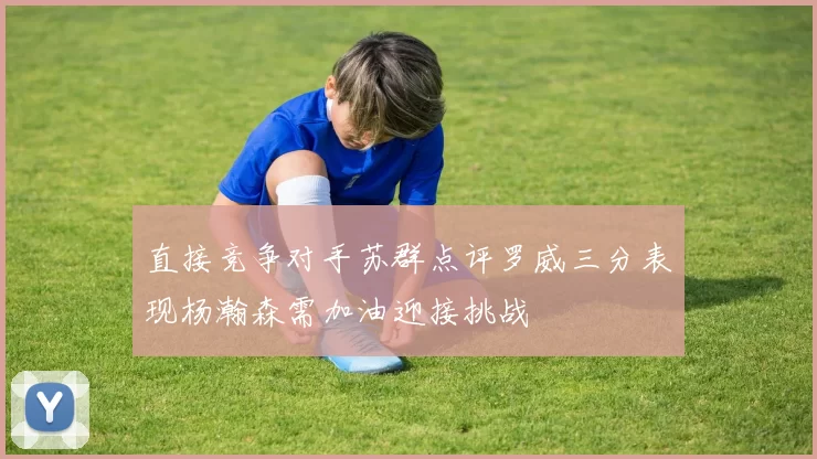 直接竞争对手苏群点评罗威三分表现杨瀚森需加油迎接挑战