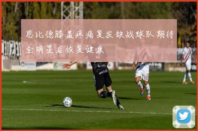 恩比德膝盖疼痛复发缺战球队期待全明星后恢复健康