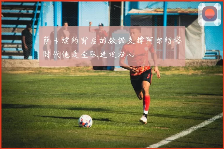 萨卡续约背后的数据支撑阿尔特塔时代他是全队进攻核心