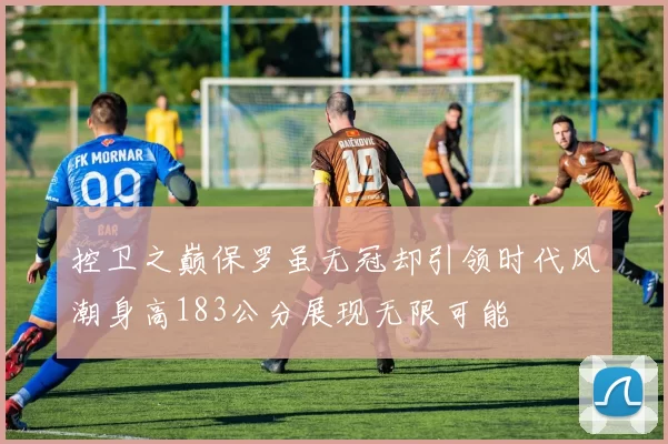 控卫之巅保罗虽无冠却引领时代风潮身高183公分展现无限可能