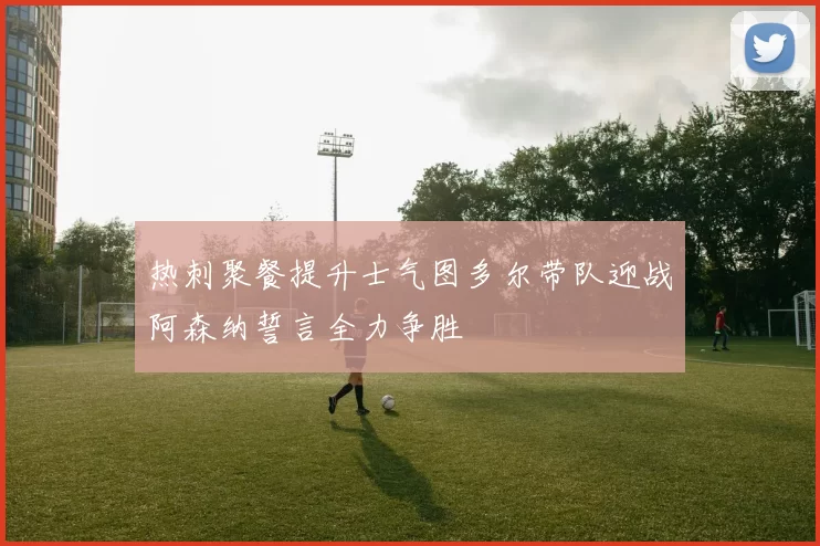 热刺聚餐提升士气图多尔带队迎战阿森纳誓言全力争胜