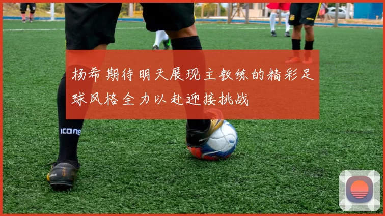 杨希期待明天展现主教练的精彩足球风格全力以赴迎接挑战