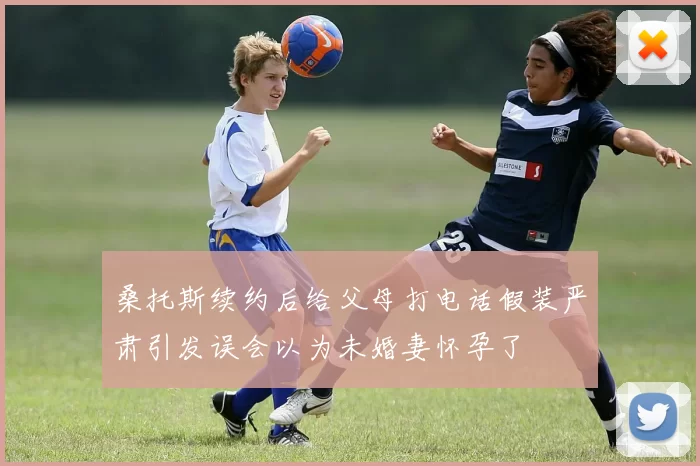 桑托斯续约后给父母打电话假装严肃引发误会以为未婚妻怀孕了