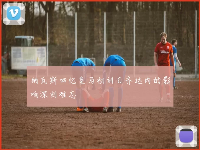 纳瓦斯回忆皇马初训日齐达内的影响深刻难忘