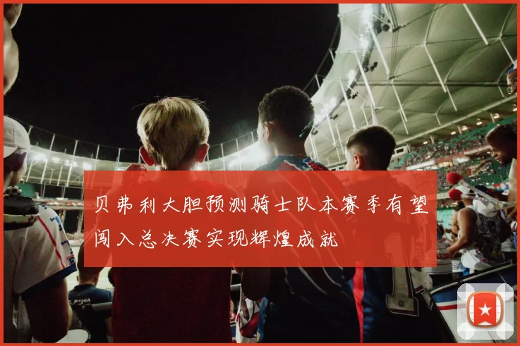 贝弗利大胆预测骑士队本赛季有望闯入总决赛实现辉煌成就
