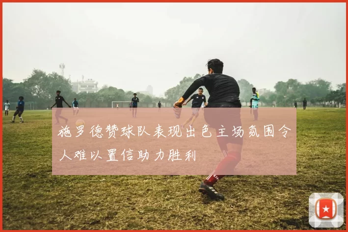 施罗德赞球队表现出色主场氛围令人难以置信助力胜利
