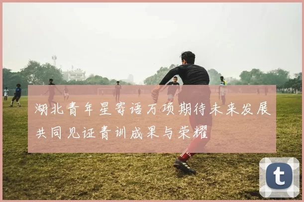 湖北青年星寄语万项期待未来发展共同见证青训成果与荣耀