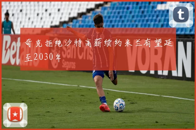 奇克拒绝沙特高薪续约米兰有望延至2030年