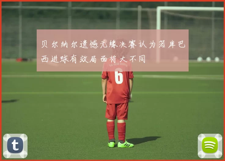 贝尔纳尔遗憾无缘决赛认为若库巴西进球有效局面将大不同