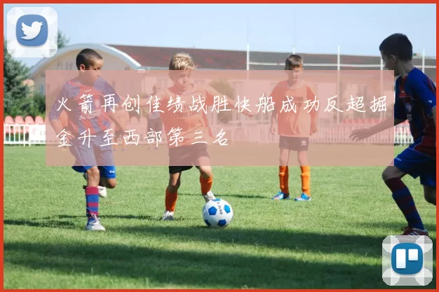 火箭再创佳绩战胜快船成功反超掘金升至西部第三名