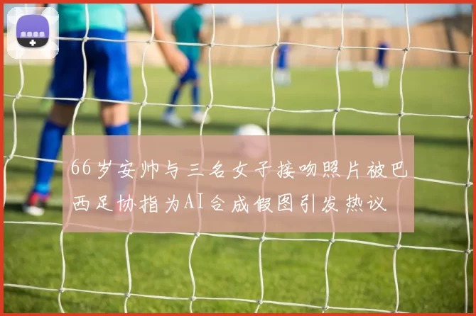 66岁安帅与三名女子接吻照片被巴西足协指为AI合成假图引发热议