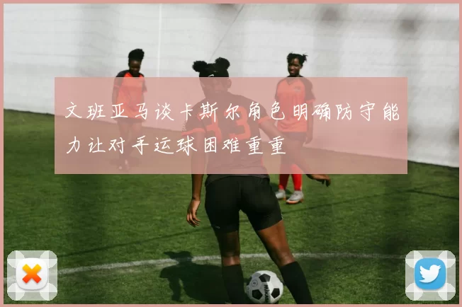 文班亚马谈卡斯尔角色明确防守能力让对手运球困难重重