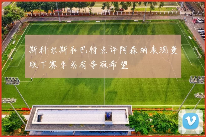 斯科尔斯和巴特点评阿森纳表现曼联下赛季或有争冠希望