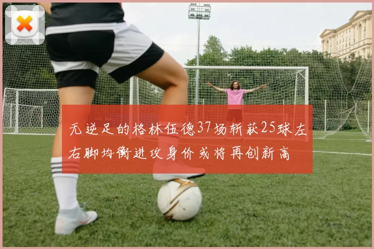 无逆足的格林伍德37场斩获25球左右脚均衡进攻身价或将再创新高