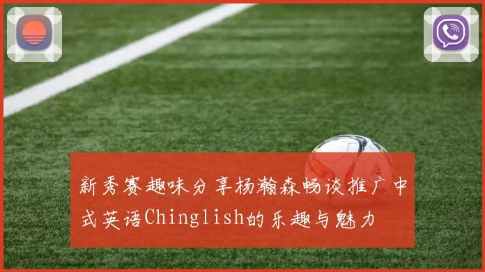 新秀赛趣味分享杨瀚森畅谈推广中式英语Chinglish的乐趣与魅力
